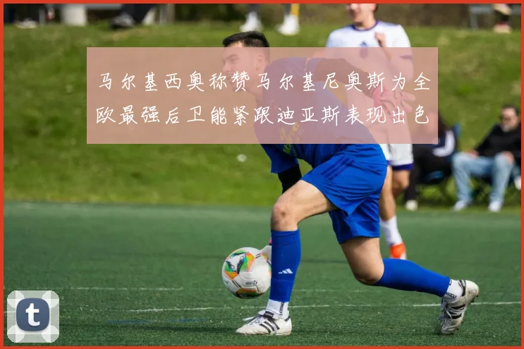 马尔基西奥称赞马尔基尼奥斯为全欧最强后卫能紧跟迪亚斯表现出色