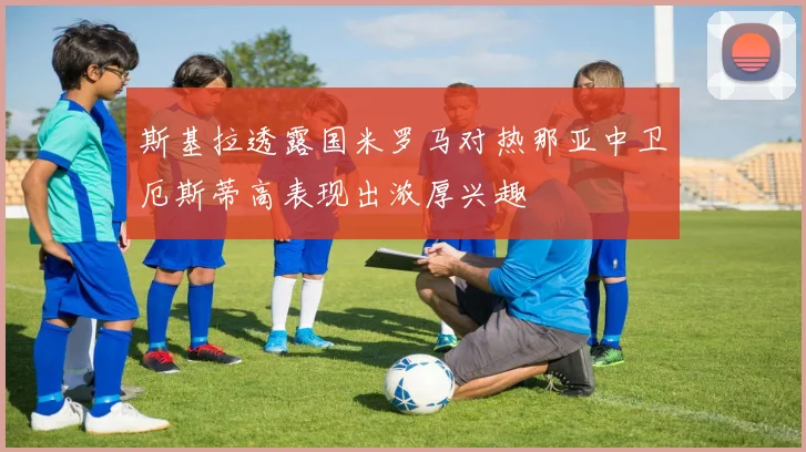 斯基拉透露国米罗马对热那亚中卫厄斯蒂高表现出浓厚兴趣