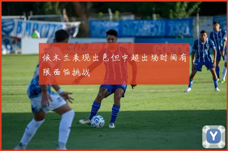 依木兰表现出色但中超出场时间有限面临挑战