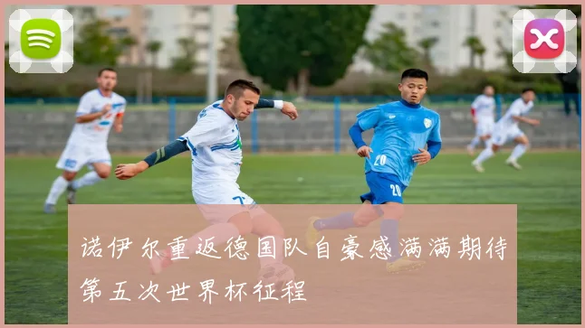 诺伊尔重返德国队自豪感满满期待第五次世界杯征程