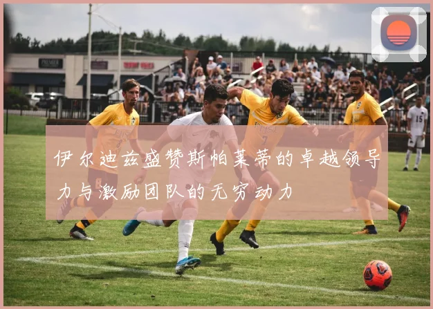 伊尔迪兹盛赞斯帕莱蒂的卓越领导力与激励团队的无穷动力