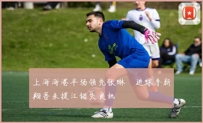 上海海港半场领先张琳芃进球李新翔吾米提江错失良机