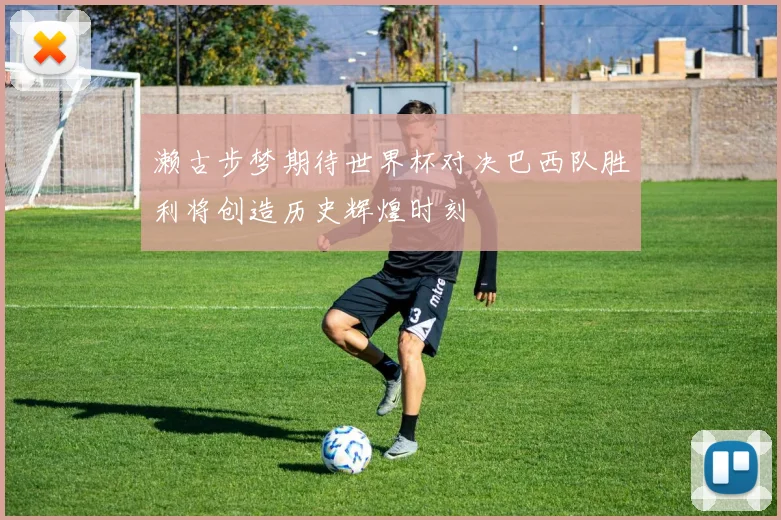 濑古步梦期待世界杯对决巴西队胜利将创造历史辉煌时刻