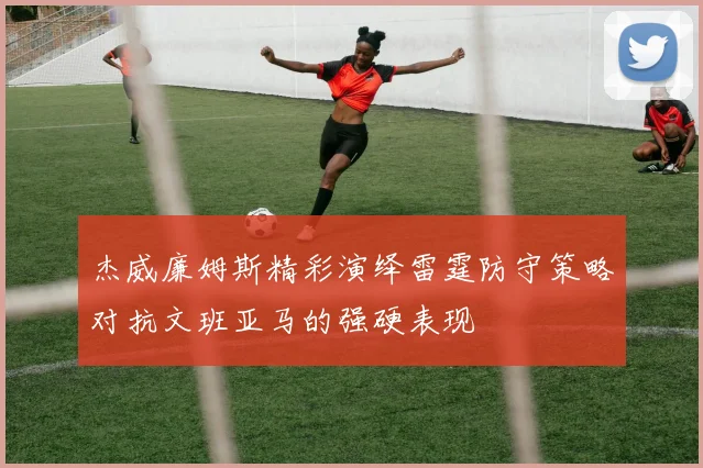 杰威廉姆斯精彩演绎雷霆防守策略对抗文班亚马的强硬表现