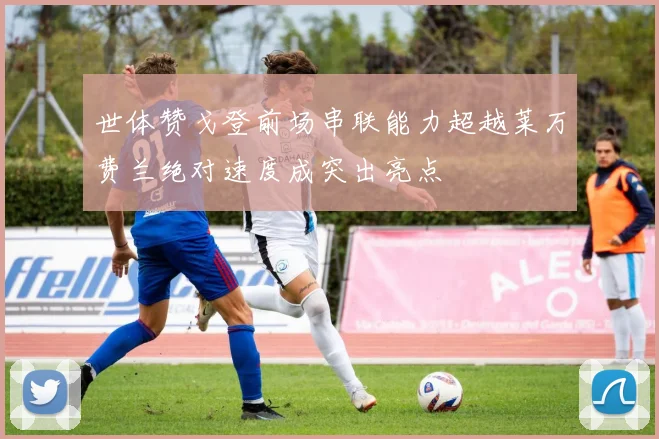 世体赞戈登前场串联能力超越莱万费兰绝对速度成突出亮点