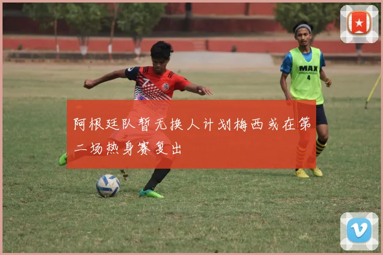 阿根廷队暂无换人计划梅西或在第二场热身赛复出