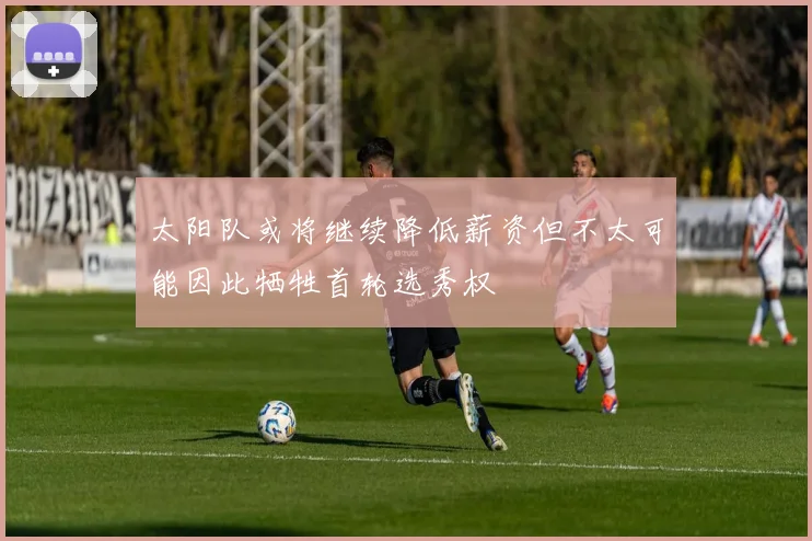 太阳队或将继续降低薪资但不太可能因此牺牲首轮选秀权