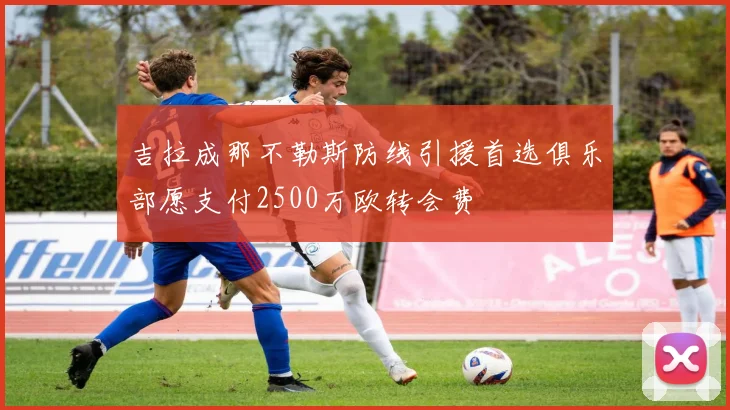 吉拉成那不勒斯防线引援首选俱乐部愿支付2500万欧转会费