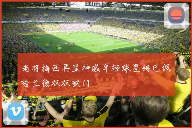 老将梅西再显神威年轻球星姆巴佩哈兰德双双破门