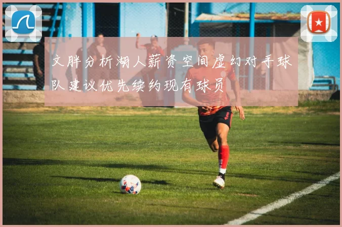文胖分析湖人薪资空间虚幻对手球队建议优先续约现有球员