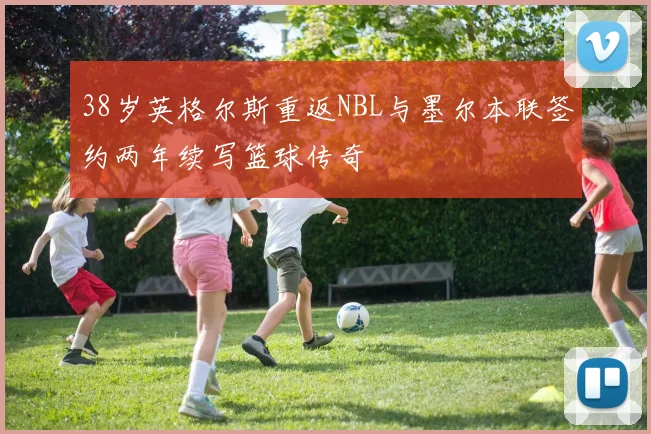 38岁英格尔斯重返NBL与墨尔本联签约两年续写篮球传奇